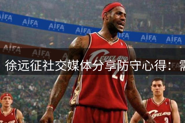 徐远征社交媒体分享防守心得：需根据对手特点调整策略