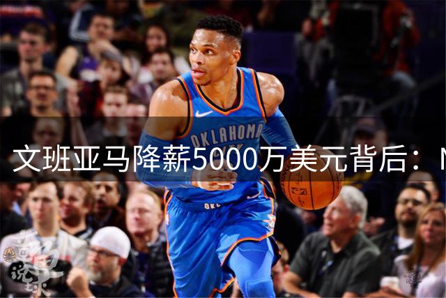 文班亚马降薪5000万美元背后：NBA薪资规则如何制约争冠球队发展