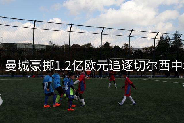曼城豪掷1.2亿欧元追逐切尔西中场核心恩佐