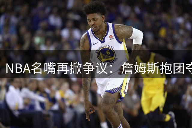NBA名嘴再掀争议：詹姆斯抱团夺冠模式遭批 历史最佳之争存疑